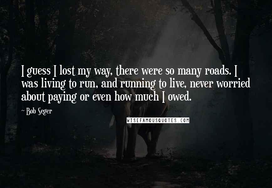 Bob Seger Quotes: I guess I lost my way, there were so many roads. I was living to run, and running to live, never worried about paying or even how much I owed.