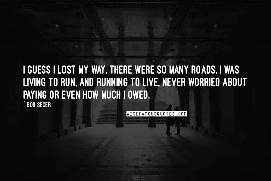 Bob Seger Quotes: I guess I lost my way, there were so many roads. I was living to run, and running to live, never worried about paying or even how much I owed.