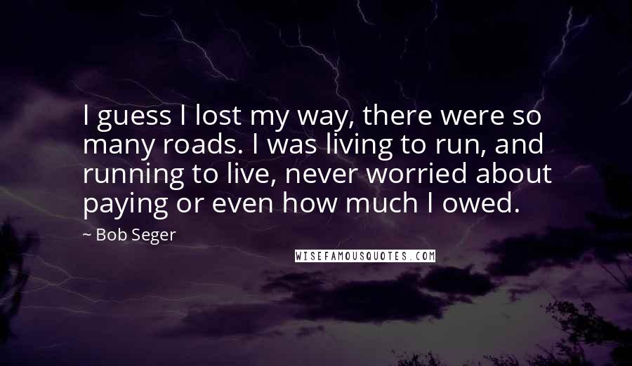 Bob Seger Quotes: I guess I lost my way, there were so many roads. I was living to run, and running to live, never worried about paying or even how much I owed.