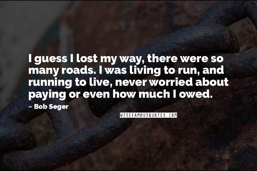 Bob Seger Quotes: I guess I lost my way, there were so many roads. I was living to run, and running to live, never worried about paying or even how much I owed.