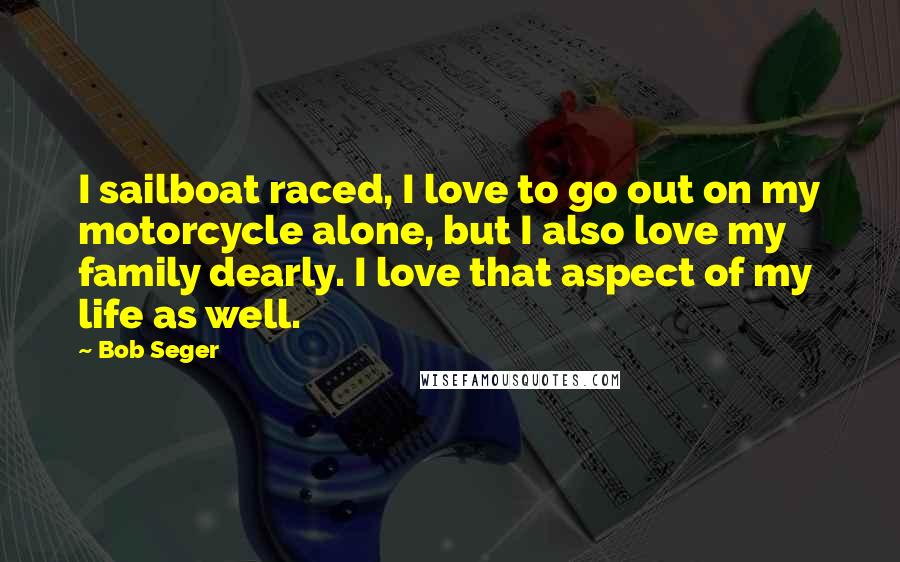 Bob Seger Quotes: I sailboat raced, I love to go out on my motorcycle alone, but I also love my family dearly. I love that aspect of my life as well.