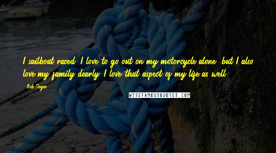 Bob Seger Quotes: I sailboat raced, I love to go out on my motorcycle alone, but I also love my family dearly. I love that aspect of my life as well.