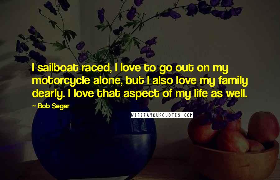 Bob Seger Quotes: I sailboat raced, I love to go out on my motorcycle alone, but I also love my family dearly. I love that aspect of my life as well.