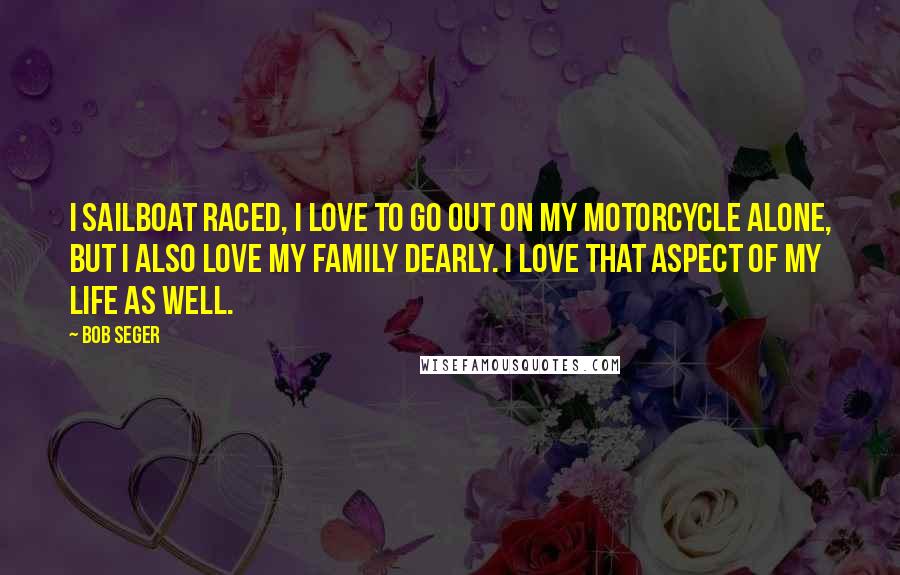 Bob Seger Quotes: I sailboat raced, I love to go out on my motorcycle alone, but I also love my family dearly. I love that aspect of my life as well.