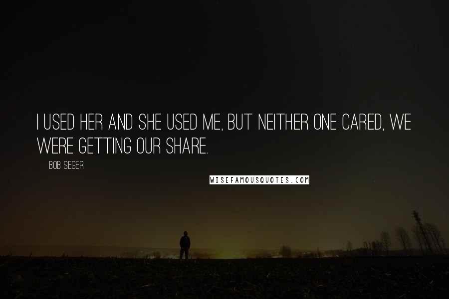 Bob Seger Quotes: I used her and she used me, but neither one cared, we were getting our share.