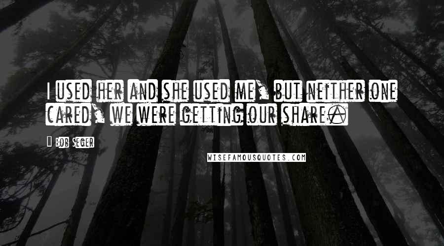 Bob Seger Quotes: I used her and she used me, but neither one cared, we were getting our share.