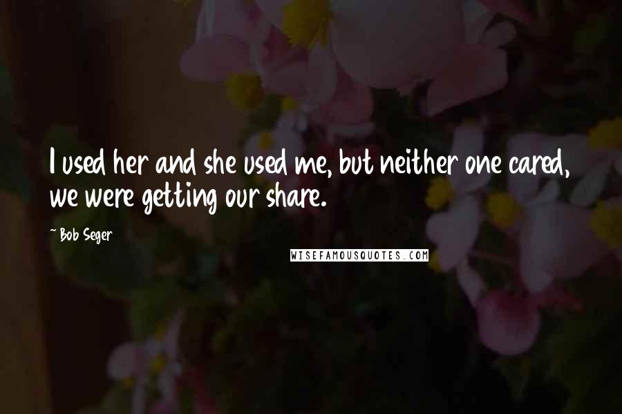 Bob Seger Quotes: I used her and she used me, but neither one cared, we were getting our share.