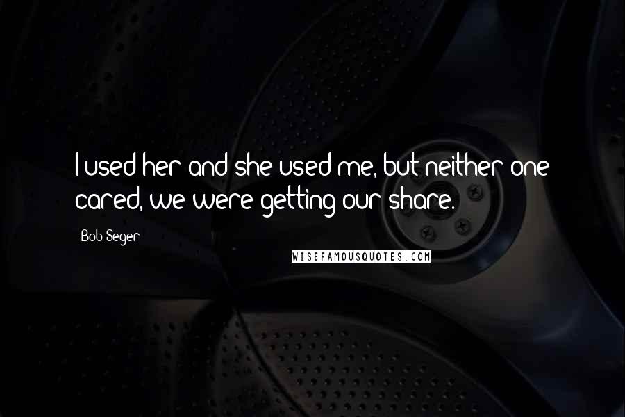 Bob Seger Quotes: I used her and she used me, but neither one cared, we were getting our share.