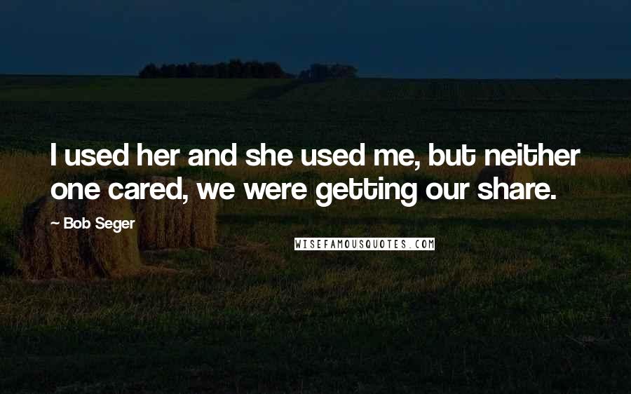 Bob Seger Quotes: I used her and she used me, but neither one cared, we were getting our share.