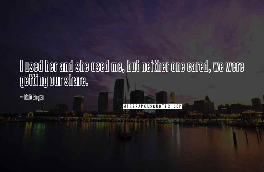 Bob Seger Quotes: I used her and she used me, but neither one cared, we were getting our share.