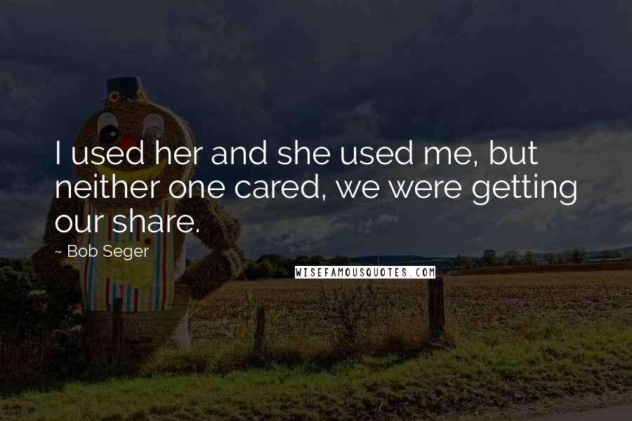 Bob Seger Quotes: I used her and she used me, but neither one cared, we were getting our share.