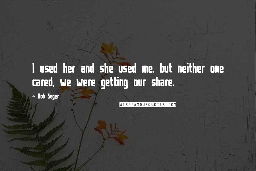 Bob Seger Quotes: I used her and she used me, but neither one cared, we were getting our share.