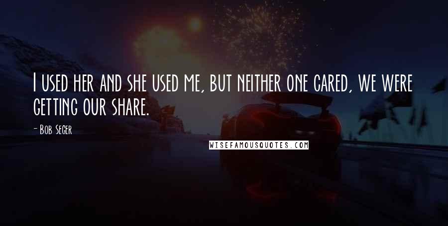 Bob Seger Quotes: I used her and she used me, but neither one cared, we were getting our share.
