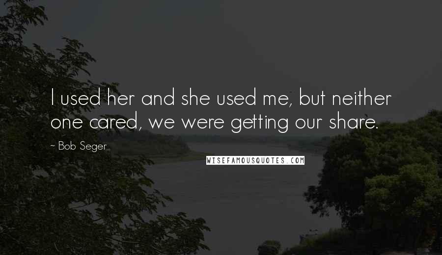 Bob Seger Quotes: I used her and she used me, but neither one cared, we were getting our share.