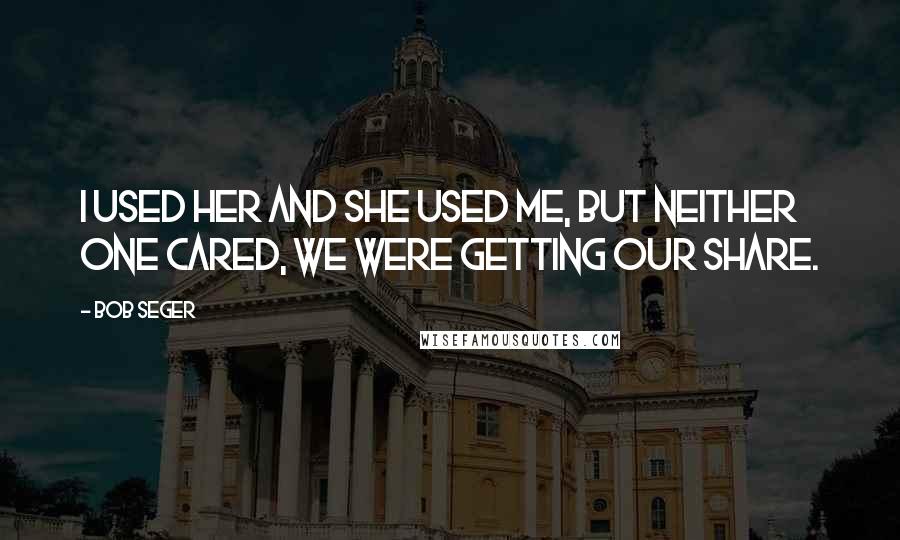 Bob Seger Quotes: I used her and she used me, but neither one cared, we were getting our share.