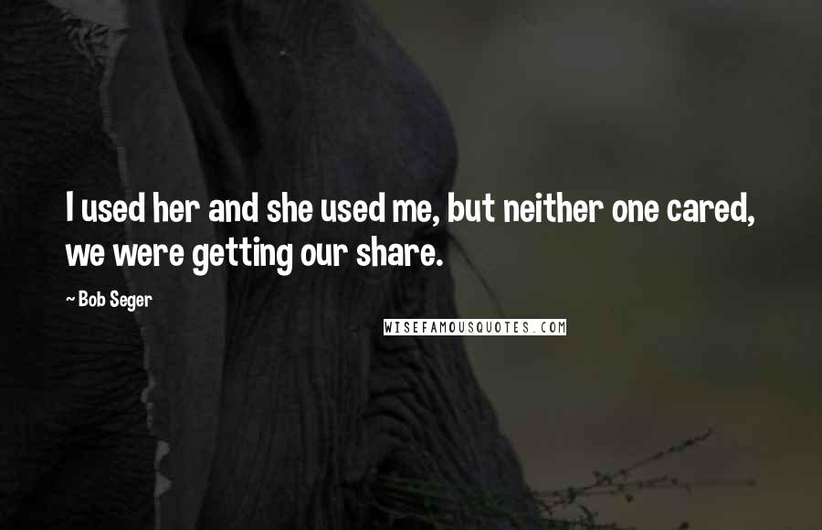 Bob Seger Quotes: I used her and she used me, but neither one cared, we were getting our share.