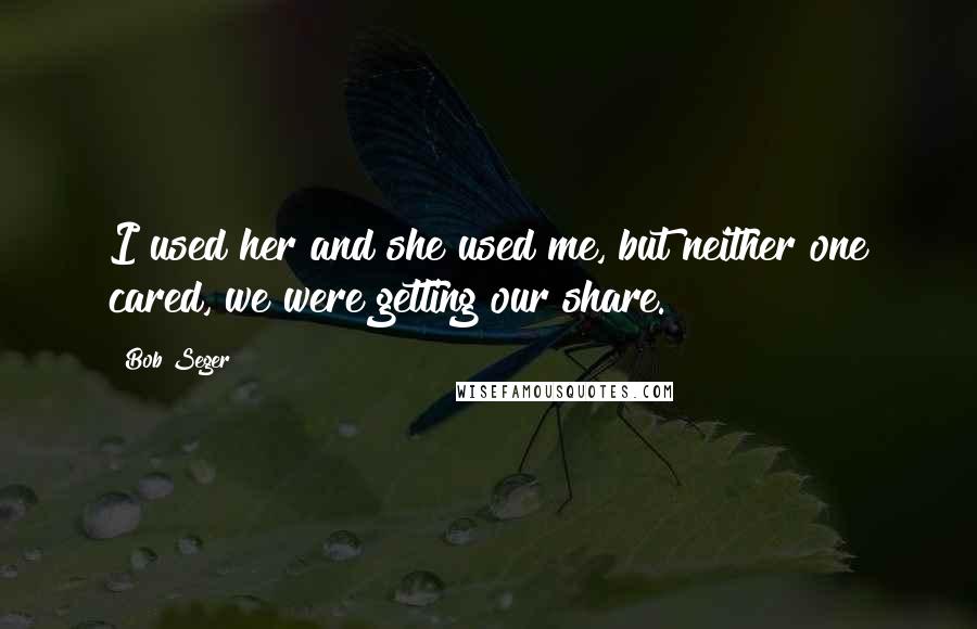 Bob Seger Quotes: I used her and she used me, but neither one cared, we were getting our share.