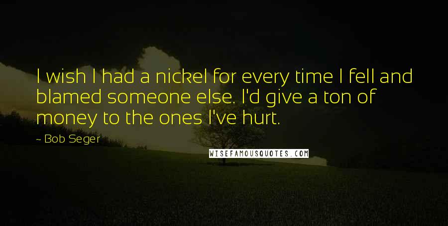 Bob Seger Quotes: I wish I had a nickel for every time I fell and blamed someone else. I'd give a ton of money to the ones I've hurt.