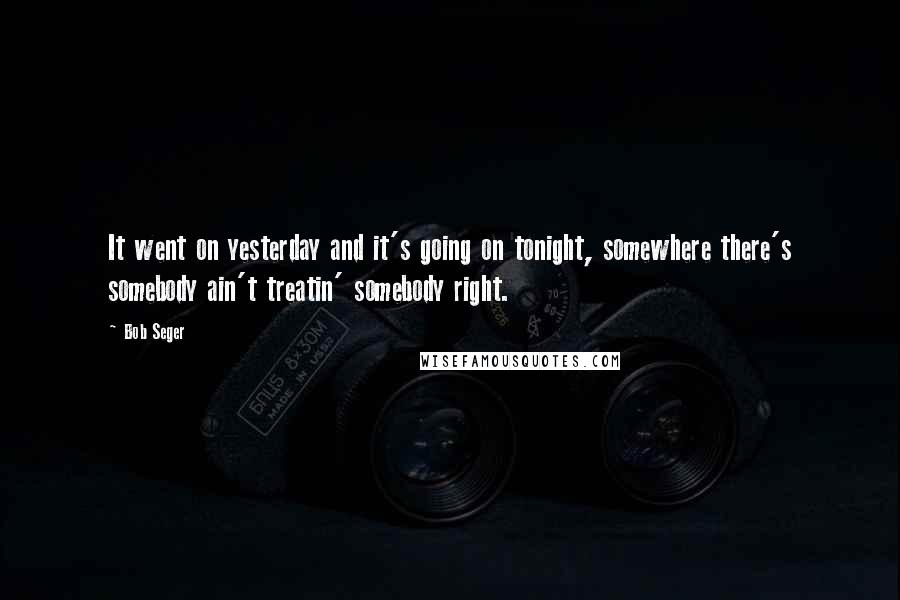 Bob Seger Quotes: It went on yesterday and it's going on tonight, somewhere there's somebody ain't treatin' somebody right.