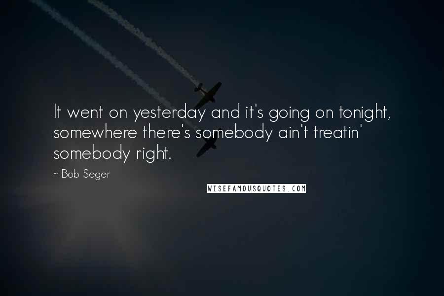 Bob Seger Quotes: It went on yesterday and it's going on tonight, somewhere there's somebody ain't treatin' somebody right.