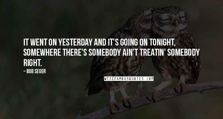 Bob Seger Quotes: It went on yesterday and it's going on tonight, somewhere there's somebody ain't treatin' somebody right.