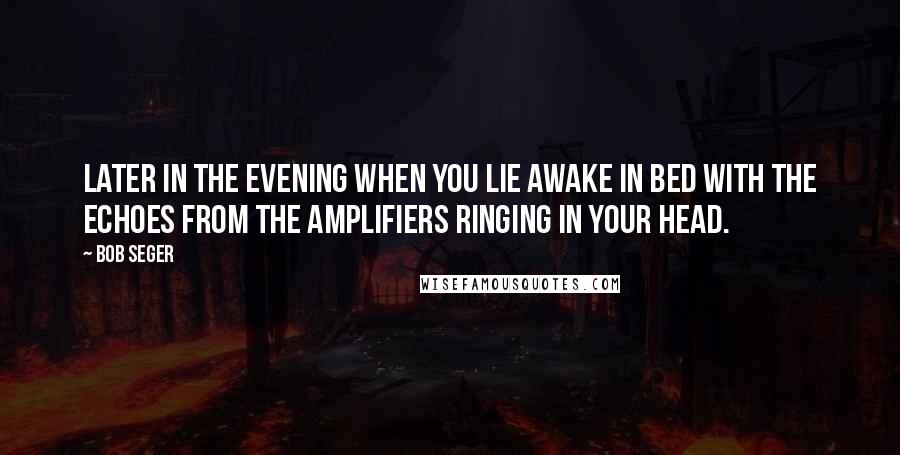 Bob Seger Quotes: Later in the evening when you lie awake in bed with the echoes from the amplifiers ringing in your head.