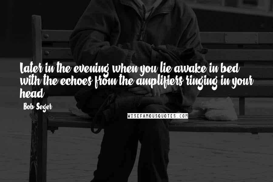 Bob Seger Quotes: Later in the evening when you lie awake in bed with the echoes from the amplifiers ringing in your head.