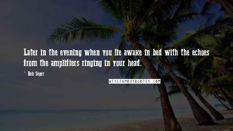 Bob Seger Quotes: Later in the evening when you lie awake in bed with the echoes from the amplifiers ringing in your head.