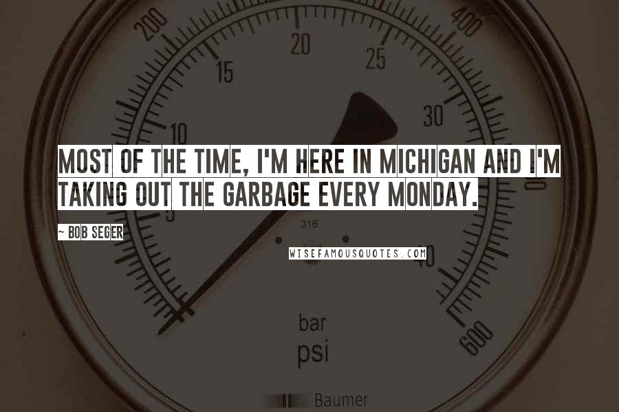 Bob Seger Quotes: Most of the time, I'm here in Michigan and I'm taking out the garbage every Monday.