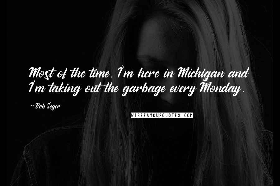 Bob Seger Quotes: Most of the time, I'm here in Michigan and I'm taking out the garbage every Monday.