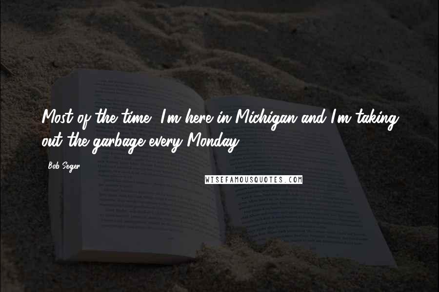 Bob Seger Quotes: Most of the time, I'm here in Michigan and I'm taking out the garbage every Monday.