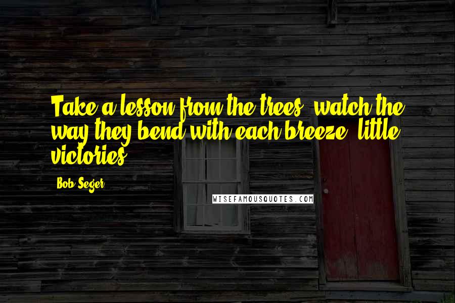 Bob Seger Quotes: Take a lesson from the trees, watch the way they bend with each breeze, little victories.