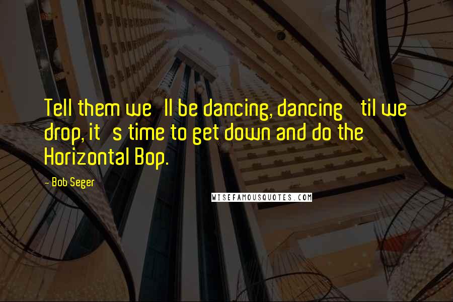 Bob Seger Quotes: Tell them we'll be dancing, dancing 'til we drop, it's time to get down and do the Horizontal Bop.