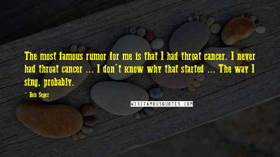 Bob Seger Quotes: The most famous rumor for me is that I had throat cancer. I never had throat cancer ... I don't know why that started ... The way I sing, probably.