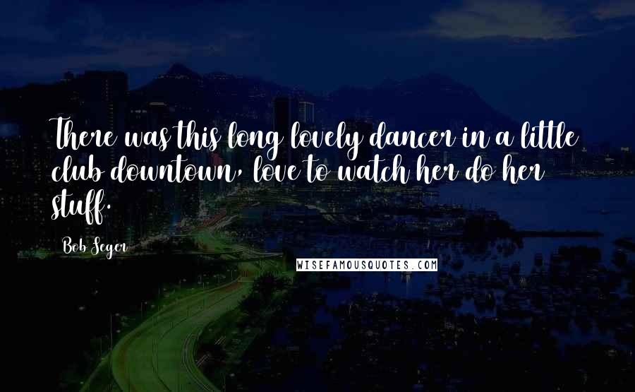 Bob Seger Quotes: There was this long lovely dancer in a little club downtown, love to watch her do her stuff.