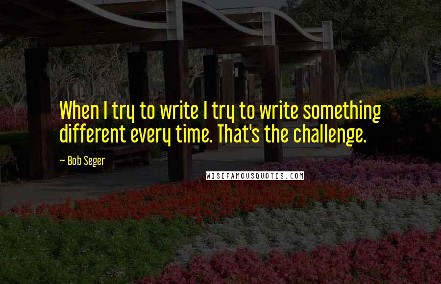 Bob Seger Quotes: When I try to write I try to write something different every time. That's the challenge.