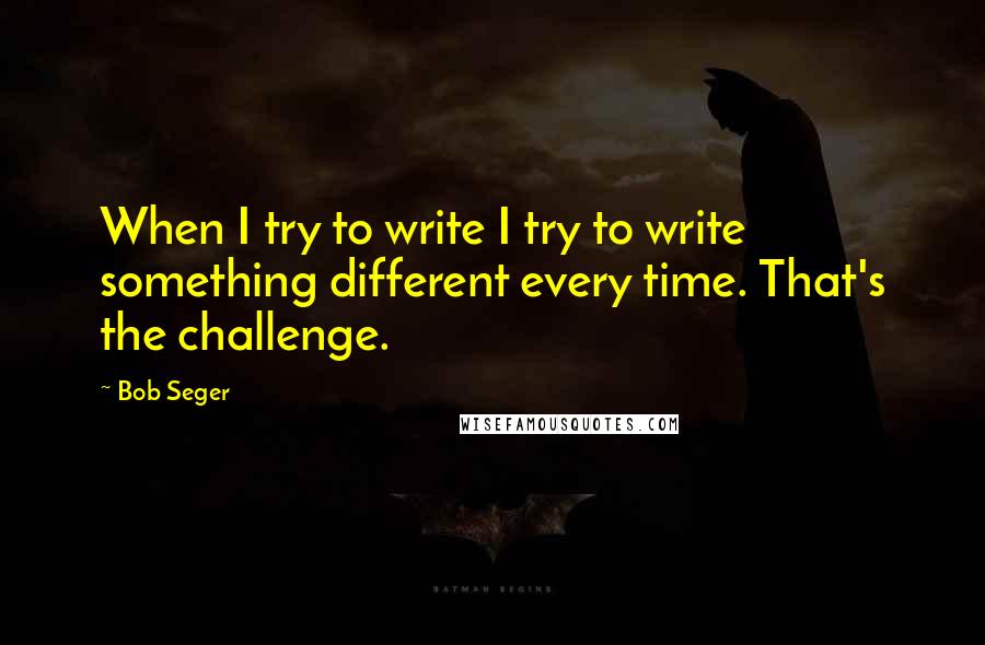 Bob Seger Quotes: When I try to write I try to write something different every time. That's the challenge.