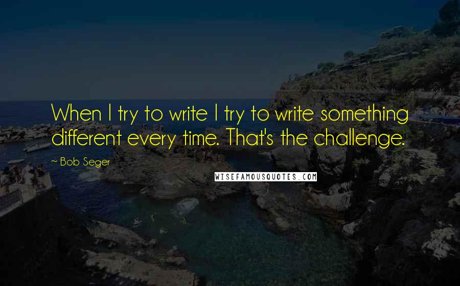 Bob Seger Quotes: When I try to write I try to write something different every time. That's the challenge.