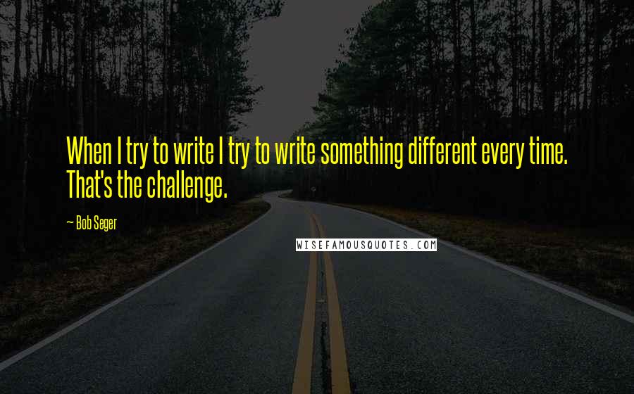 Bob Seger Quotes: When I try to write I try to write something different every time. That's the challenge.