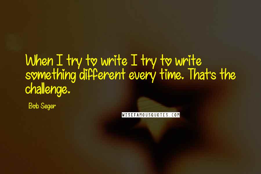 Bob Seger Quotes: When I try to write I try to write something different every time. That's the challenge.