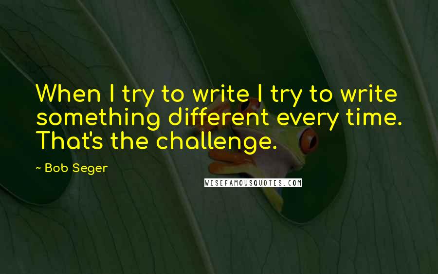 Bob Seger Quotes: When I try to write I try to write something different every time. That's the challenge.