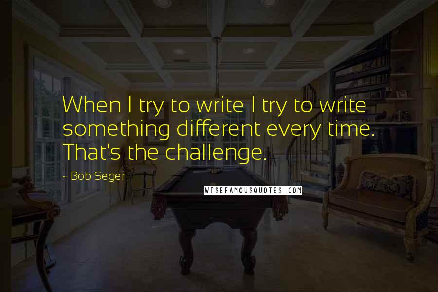 Bob Seger Quotes: When I try to write I try to write something different every time. That's the challenge.