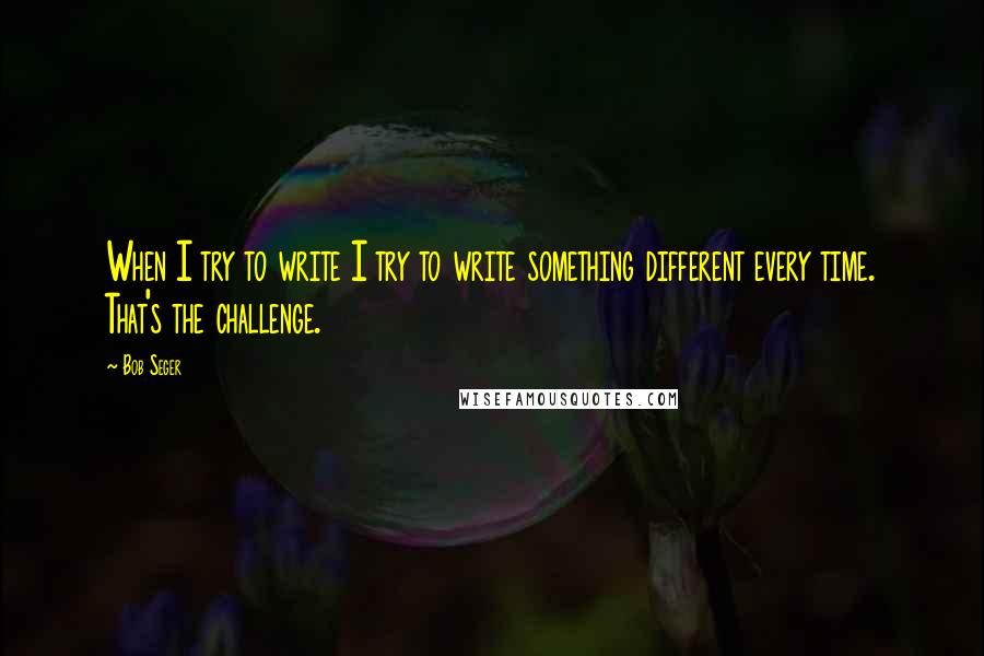 Bob Seger Quotes: When I try to write I try to write something different every time. That's the challenge.