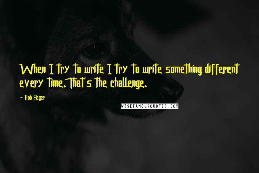 Bob Seger Quotes: When I try to write I try to write something different every time. That's the challenge.