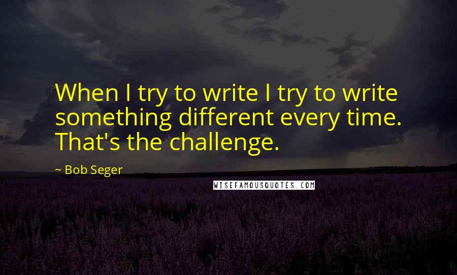 Bob Seger Quotes: When I try to write I try to write something different every time. That's the challenge.