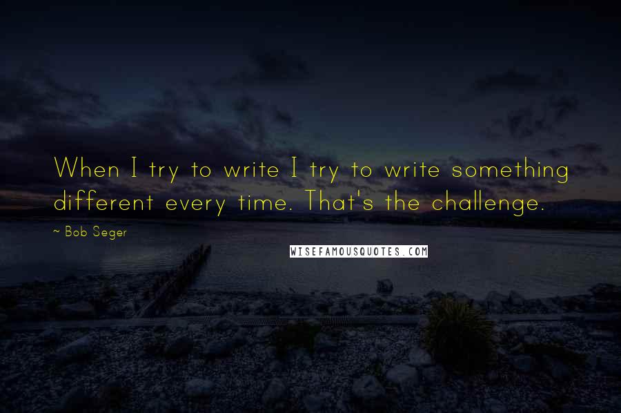Bob Seger Quotes: When I try to write I try to write something different every time. That's the challenge.
