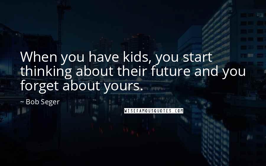 Bob Seger Quotes: When you have kids, you start thinking about their future and you forget about yours.