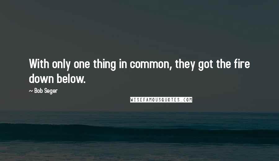 Bob Seger Quotes: With only one thing in common, they got the fire down below.