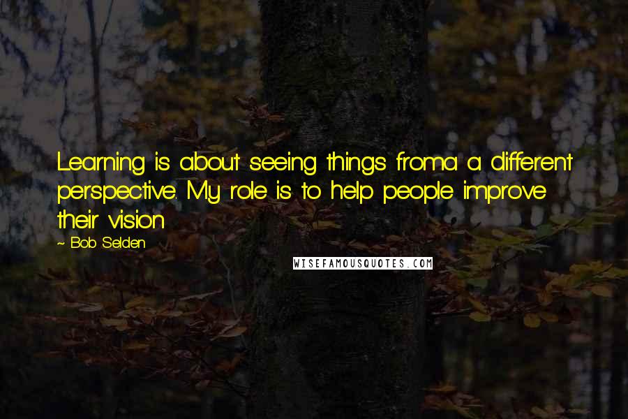 Bob Selden Quotes: Learning is about seeing things froma a different perspective. My role is to help people improve their vision