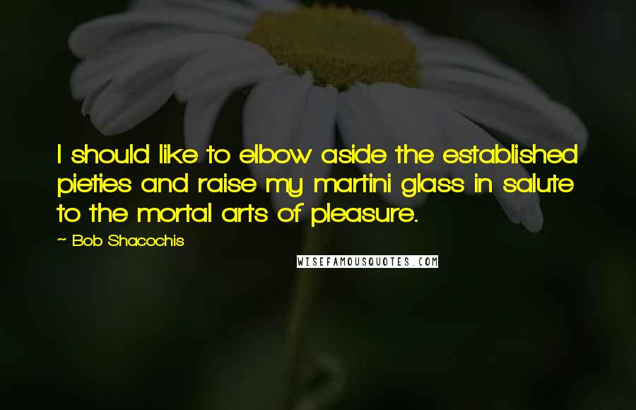 Bob Shacochis Quotes: I should like to elbow aside the established pieties and raise my martini glass in salute to the mortal arts of pleasure.